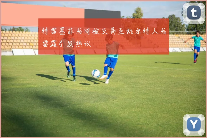 特雷墨菲或将被交易至凯尔特人或雷霆引发热议