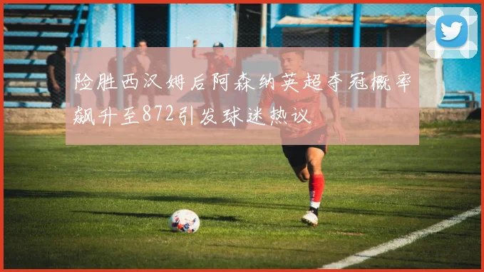 险胜西汉姆后阿森纳英超夺冠概率飙升至872引发球迷热议