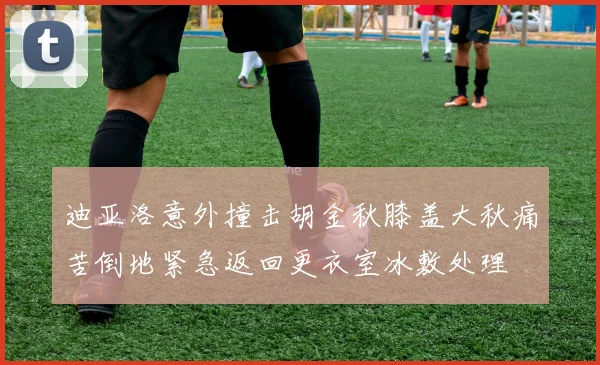 迪亚洛意外撞击胡金秋膝盖大秋痛苦倒地紧急返回更衣室冰敷处理