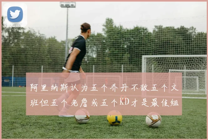 阿里纳斯认为五个乔丹不敌五个文班但五个老詹或五个KD才是最佳组合