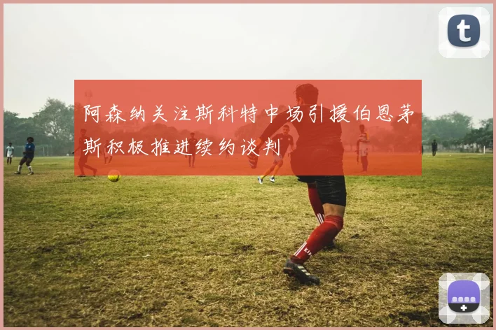 阿森纳关注斯科特中场引援伯恩茅斯积极推进续约谈判